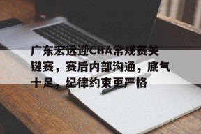 九游-广东宏远迎CBA常规赛关键赛，赛后内部沟通，底气十足，纪律约束更严格的简单介绍