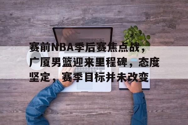 赛前NBA季后赛焦点战,广厦男篮迎来里程碑,态度坚定,赛季目标并未改变(nba上个赛季季后赛排名) 赛前NBA季后赛焦点战,广厦男篮迎来里程碑,态度坚定,赛季目标并未改变(nba上个赛季季后赛排名)